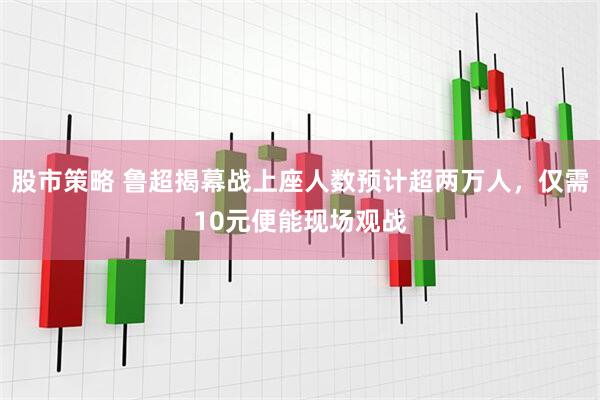 股市策略 鲁超揭幕战上座人数预计超两万人，仅需10元便能现场观战