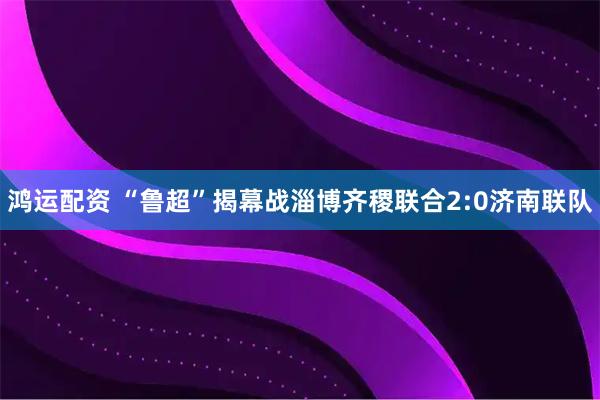 鸿运配资 “鲁超”揭幕战淄博齐稷联合2:0济南联队