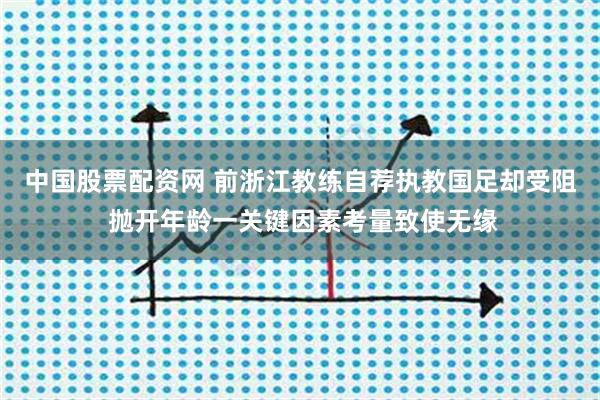 中国股票配资网 前浙江教练自荐执教国足却受阻 抛开年龄一关键因素考量致使无缘