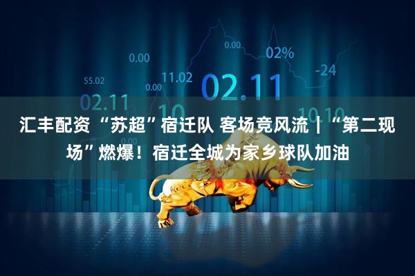 汇丰配资 “苏超”宿迁队 客场竞风流｜“第二现场”燃爆！宿迁全城为家乡球队加油