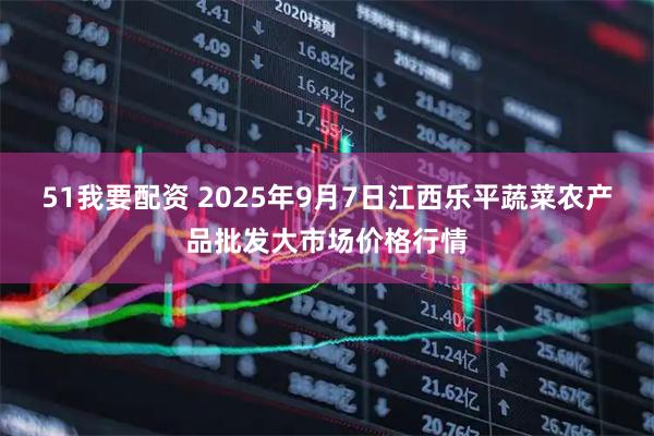 51我要配资 2025年9月7日江西乐平蔬菜农产品批发大市场价格行情