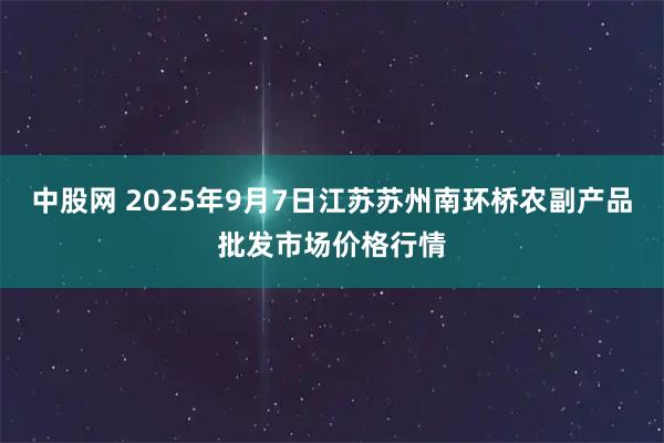 中股网 2025年9月7日江苏苏州南环桥农副产品批发市场价格行情