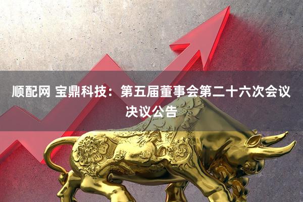 顺配网 宝鼎科技：第五届董事会第二十六次会议决议公告