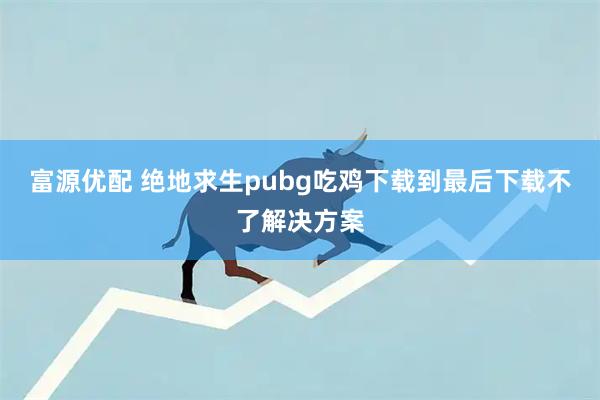 富源优配 绝地求生pubg吃鸡下载到最后下载不了解决方案