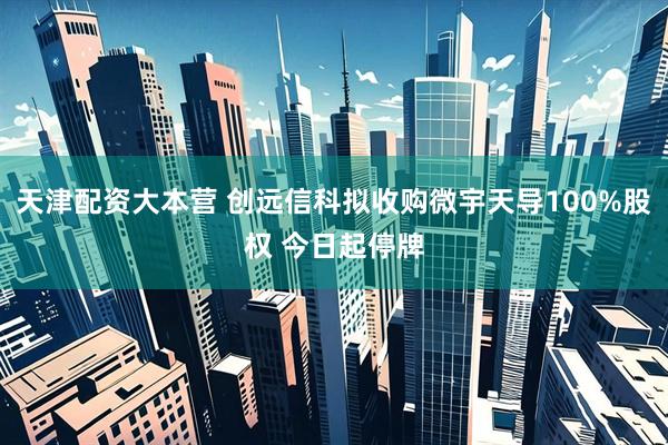 天津配资大本营 创远信科拟收购微宇天导100%股权 今日起停牌