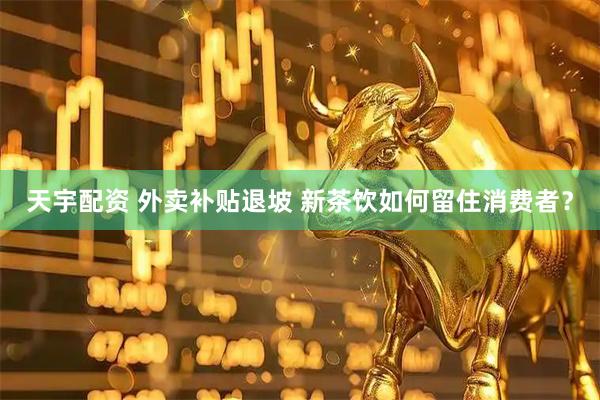 天宇配资 外卖补贴退坡 新茶饮如何留住消费者？