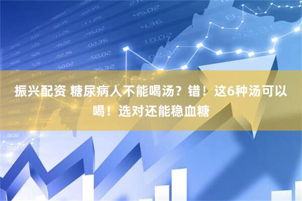 振兴配资 糖尿病人不能喝汤？错！这6种汤可以喝！选对还能稳血糖