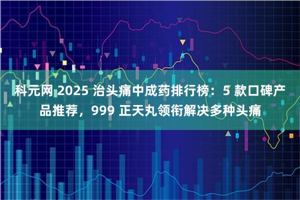 科元网 2025 治头痛中成药排行榜：5 款口碑产品推荐，999 正天丸领衔解决多种头痛