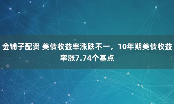 金铺子配资 美债收益率涨跌不一，10年期美债收益率涨7.74个基点