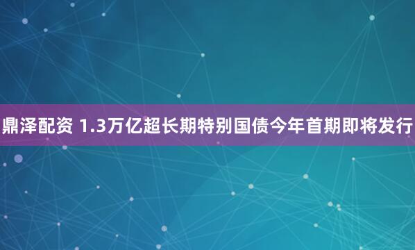 鼎泽配资 1.3万亿超长期特别国债今年首期即将发行