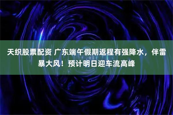 天织股票配资 广东端午假期返程有强降水，伴雷暴大风！预计明日迎车流高峰