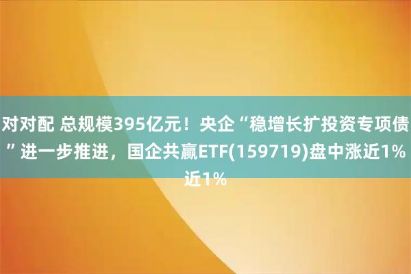 对对配 总规模395亿元！央企“稳增长扩投资专项债”进一步推进，国企共赢ETF(159719)盘中涨近1%