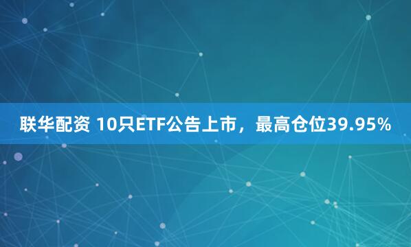 联华配资 10只ETF公告上市，最高仓位39.95%