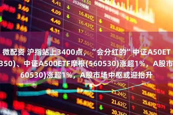 微配资 沪指站上3400点，“会分红的”中证A50ETF指数基金(560350)、中证A500ETF摩根(560530)涨超1%，A股市场中枢或迎抬升