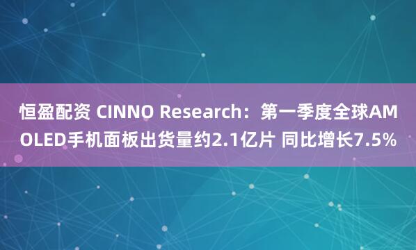 恒盈配资 CINNO Research：第一季度全球AMOLED手机面板出货量约2.1亿片 同比增长7.5%