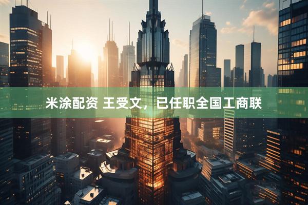 米涂配资 王受文，已任职全国工商联