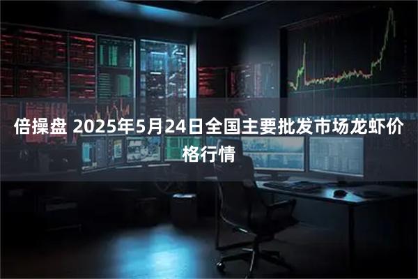倍操盘 2025年5月24日全国主要批发市场龙虾价格行情