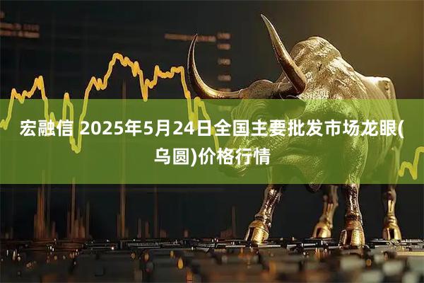 宏融信 2025年5月24日全国主要批发市场龙眼(乌圆)价格行情