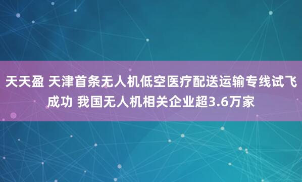 天天盈 天津首条无人机低空医疗配送运输专线试飞成功 我国无人机相关企业超3.6万家