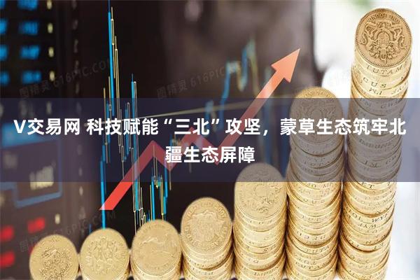 V交易网 科技赋能“三北”攻坚，蒙草生态筑牢北疆生态屏障