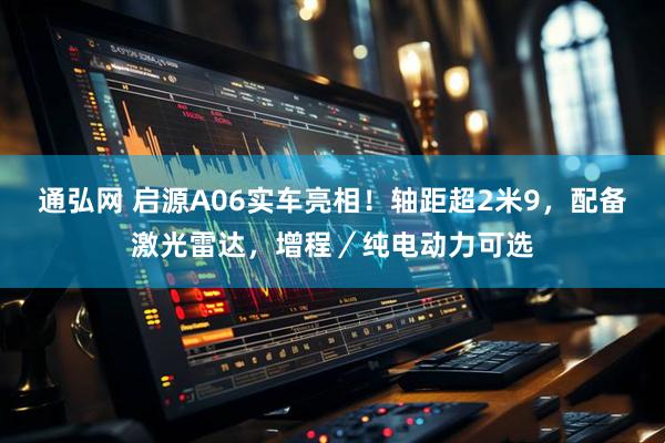 通弘网 启源A06实车亮相！轴距超2米9，配备激光雷达，增程／纯电动力可选