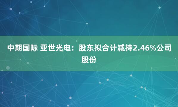 中期国际 亚世光电：股东拟合计减持2.46%公司股份