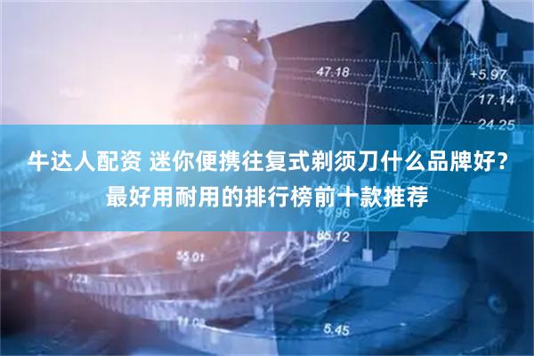 牛达人配资 迷你便携往复式剃须刀什么品牌好？最好用耐用的排行榜前十款推荐