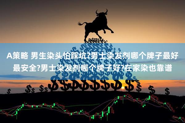 A策略 男生染头怕踩坑?男士染发剂哪个牌子最好最安全?男士染发剂哪个牌子好?在家染也靠谱