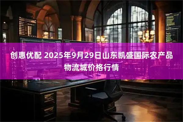 创惠优配 2025年9月29日山东凯盛国际农产品物流城价格行情