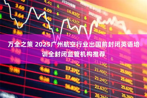 万全之策 2025广州航空行业出国前封闭英语培训全封闭监管机构推荐