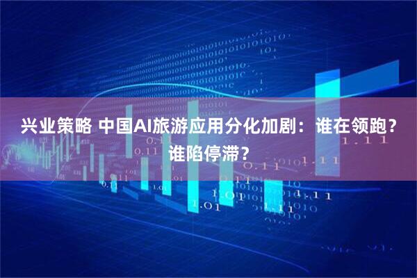 兴业策略 中国AI旅游应用分化加剧：谁在领跑？谁陷停滞？