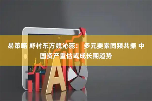 易策略 野村东方魏沁蕊： 多元要素同频共振 中国资产重估或成长期趋势