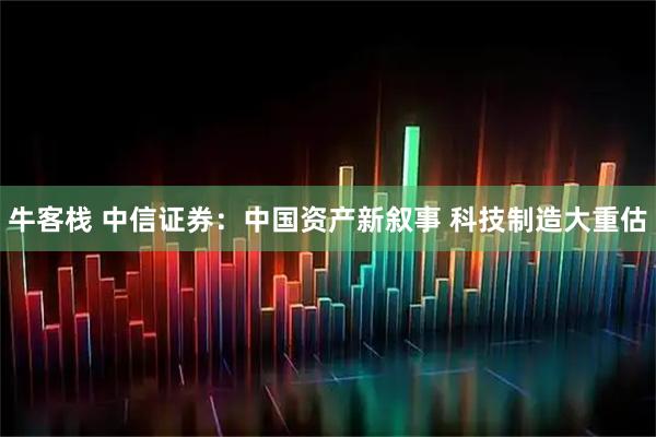 牛客栈 中信证券：中国资产新叙事 科技制造大重估
