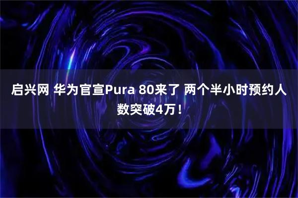 启兴网 华为官宣Pura 80来了 两个半小时预约人数突破4万！
