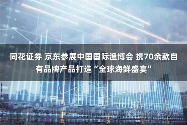 同花证券 京东参展中国国际渔博会 携70余款自有品牌产品打造“全球海鲜盛宴”