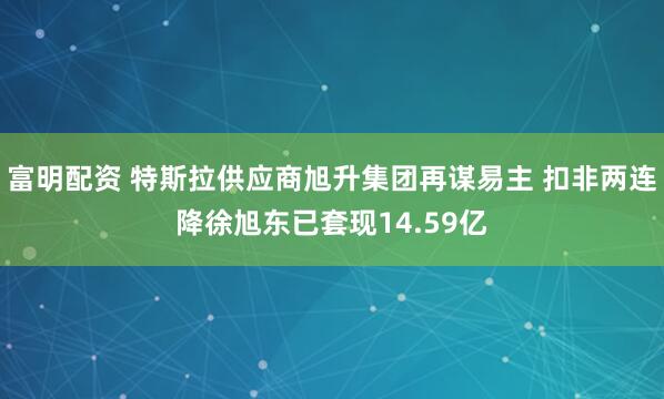 富明配资 特斯拉供应商旭升集团再谋易主 扣非两连降徐旭东已套现14.59亿