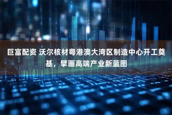 巨富配资 沃尔核材粤港澳大湾区制造中心开工奠基，擘画高端产业新蓝图