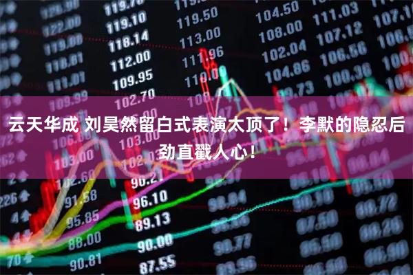 云天华成 刘昊然留白式表演太顶了！李默的隐忍后劲直戳人心！