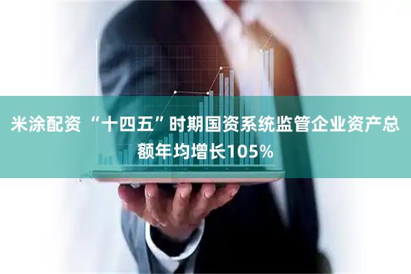 米涂配资 “十四五”时期国资系统监管企业资产总额年均增长105%