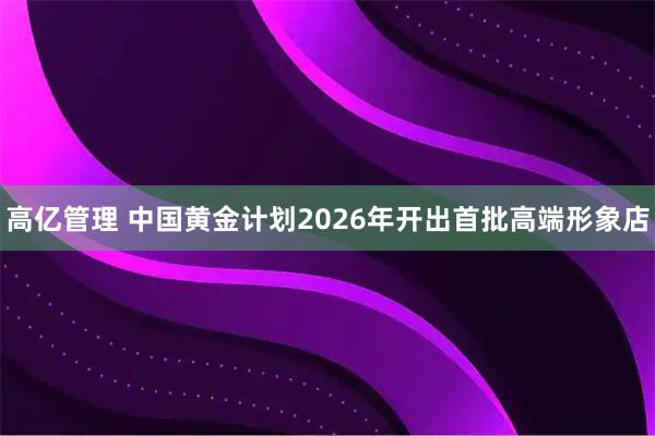 高亿管理 中国黄金计划2026年开出首批高端形象店