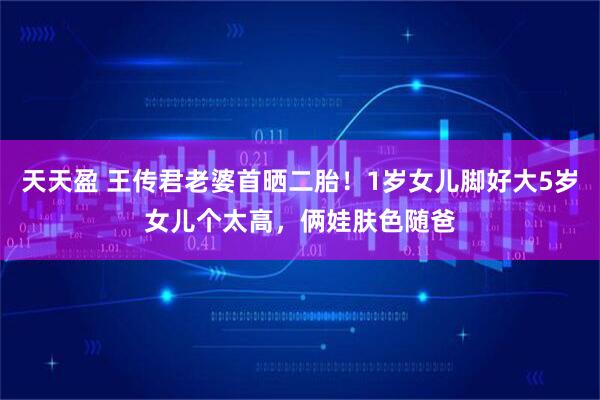 天天盈 王传君老婆首晒二胎!1岁女儿脚好大5岁女儿个太高,俩娃肤色随爸