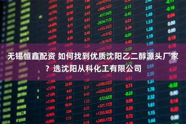 无锡恒鑫配资 如何找到优质沈阳乙二醇源头厂家？选沈阳从科化工有限公司