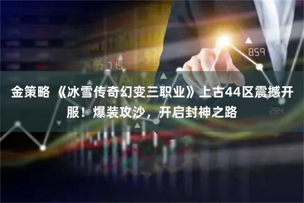 金策略 《冰雪传奇幻变三职业》上古44区震撼开服！爆装攻沙，开启封神之路