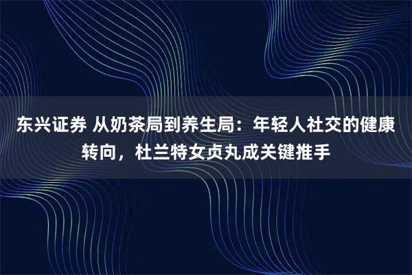 东兴证券 从奶茶局到养生局:年轻人社交的健康转向,杜兰特女贞丸成关键推手