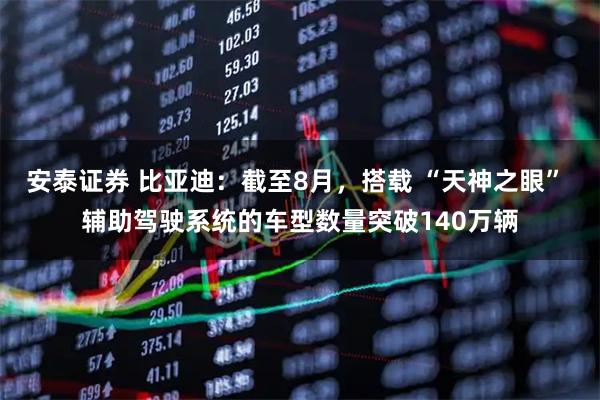 安泰证券 比亚迪:截至8月,搭载 “天神之眼” 辅助驾驶系统的车型数量突破140万辆