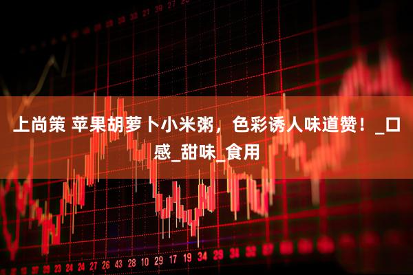 上尚策 苹果胡萝卜小米粥，色彩诱人味道赞！_口感_甜味_食用