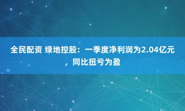全民配资 绿地控股:一季度净利润为2.04亿元,同比扭亏为盈