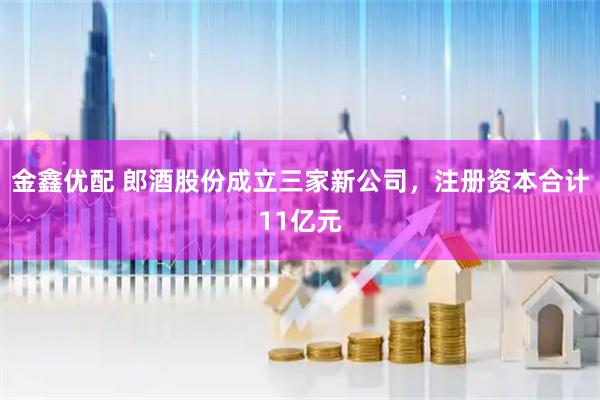 金鑫优配 郎酒股份成立三家新公司，注册资本合计11亿元