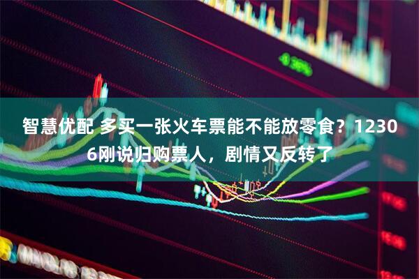 智慧优配 多买一张火车票能不能放零食？12306刚说归购票人，剧情又反转了