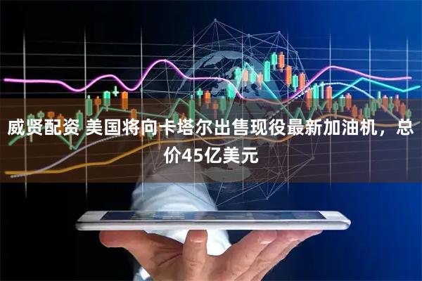 威贤配资 美国将向卡塔尔出售现役最新加油机,总价45亿美元